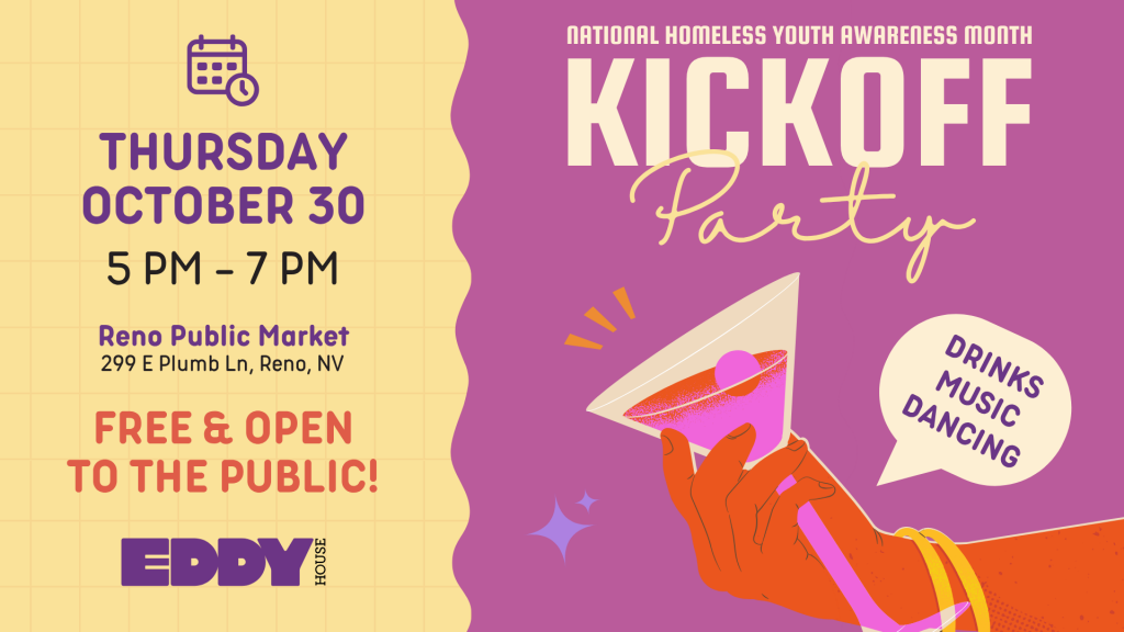 Graphic for Eddy House’s National Homeless Youth Awareness Month Kickoff Party. The left side features event details on a yellow grid background: “Thursday, October 30, 5 PM – 7 PM, Reno Public Market, 299 E Plumb Ln, Reno, NV. Free and open to the public!” The right side has a purple background with bold text reading “Kickoff Party” and a hand holding a pink cocktail. A speech bubble says “Drinks, Music, Dancing.” The Eddy House logo appears at the bottom left.